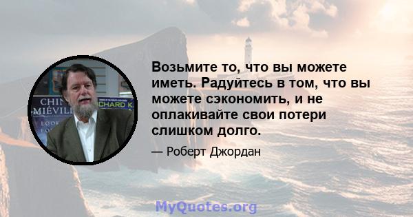 Возьмите то, что вы можете иметь. Радуйтесь в том, что вы можете сэкономить, и не оплакивайте свои потери слишком долго.