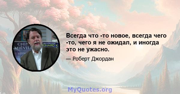 Всегда что -то новое, всегда чего -то, чего я не ожидал, и иногда это не ужасно.