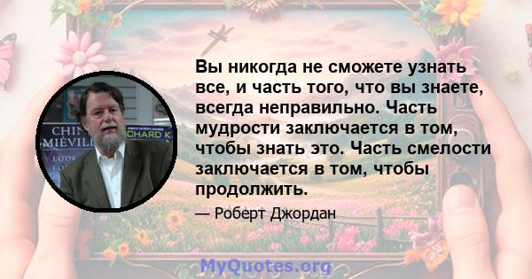 Вы никогда не сможете узнать все, и часть того, что вы знаете, всегда неправильно. Часть мудрости заключается в том, чтобы знать это. Часть смелости заключается в том, чтобы продолжить.