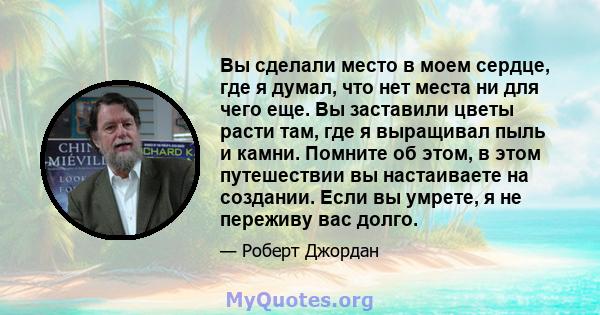 Вы сделали место в моем сердце, где я думал, что нет места ни для чего еще. Вы заставили цветы расти там, где я выращивал пыль и камни. Помните об этом, в этом путешествии вы настаиваете на создании. Если вы умрете, я