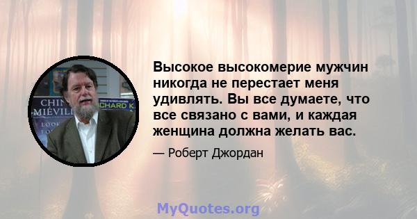 Высокое высокомерие мужчин никогда не перестает меня удивлять. Вы все думаете, что все связано с вами, и каждая женщина должна желать вас.