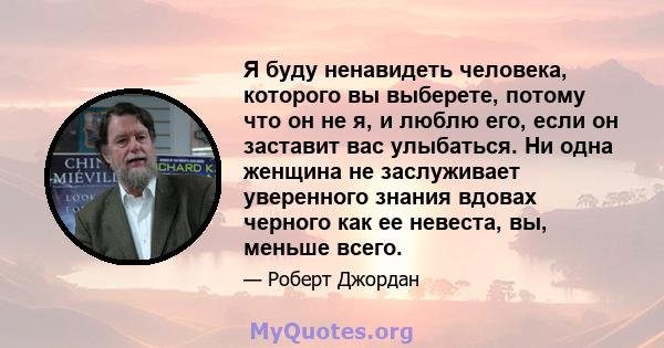 Я буду ненавидеть человека, которого вы выберете, потому что он не я, и люблю его, если он заставит вас улыбаться. Ни одна женщина не заслуживает уверенного знания вдовах черного как ее невеста, вы, меньше всего.