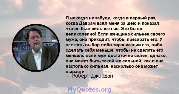 Я никогда не забуду, когда в первый раз, когда Даврам взял меня за шею и показал, что он был сильнее нас. Это было великолепно! Если женщина сильнее своего мужа, она приходит, чтобы презирать его. У нее есть выбор либо