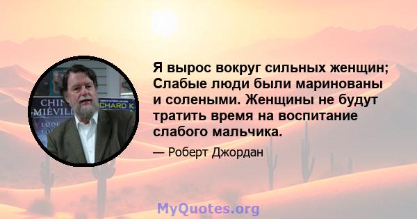 Я вырос вокруг сильных женщин; Слабые люди были маринованы и солеными. Женщины не будут тратить время на воспитание слабого мальчика.