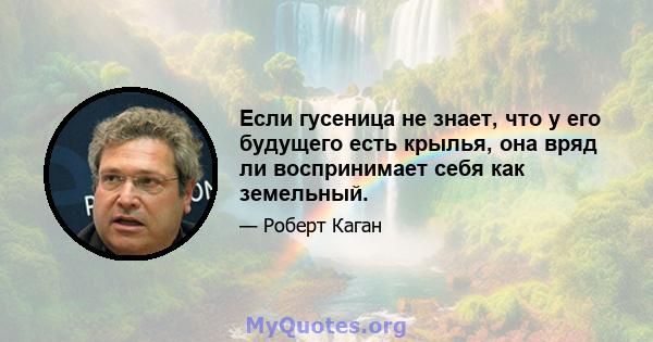 Если гусеница не знает, что у его будущего есть крылья, она вряд ли воспринимает себя как земельный.