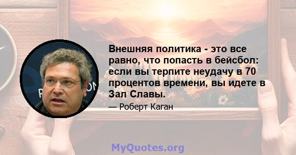 Внешняя политика - это все равно, что попасть в бейсбол: если вы терпите неудачу в 70 процентов времени, вы идете в Зал Славы.