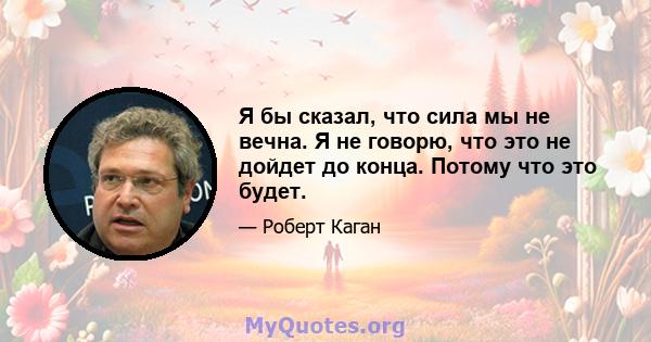 Я бы сказал, что сила мы не вечна. Я не говорю, что это не дойдет до конца. Потому что это будет.