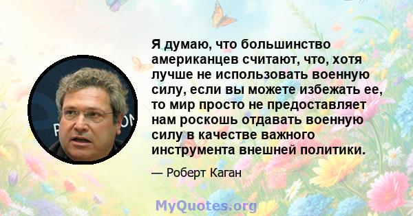 Я думаю, что большинство американцев считают, что, хотя лучше не использовать военную силу, если вы можете избежать ее, то мир просто не предоставляет нам роскошь отдавать военную силу в качестве важного инструмента