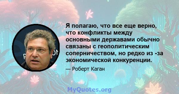 Я полагаю, что все еще верно, что конфликты между основными державами обычно связаны с геополитическим соперничеством, но редко из -за экономической конкуренции.