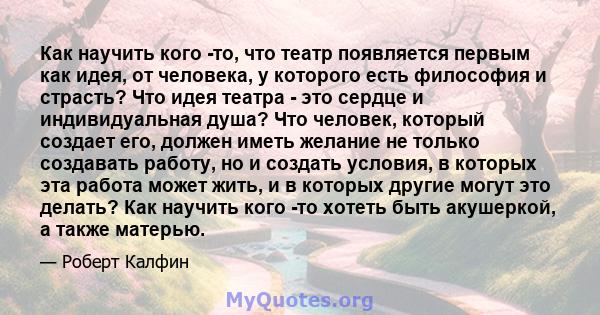 Как научить кого -то, что театр появляется первым как идея, от человека, у которого есть философия и страсть? Что идея театра - это сердце и индивидуальная душа? Что человек, который создает его, должен иметь желание не 