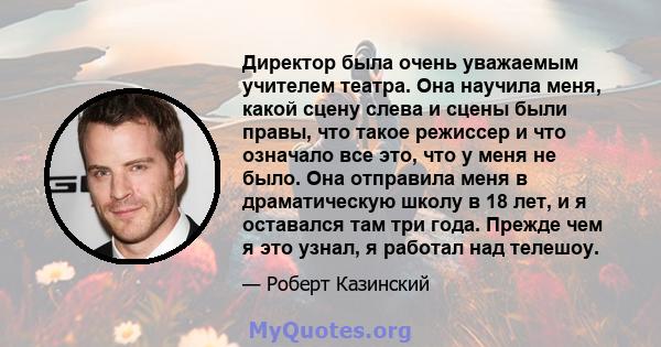 Директор была очень уважаемым учителем театра. Она научила меня, какой сцену слева и сцены были правы, что такое режиссер и что означало все это, что у меня не было. Она отправила меня в драматическую школу в 18 лет, и