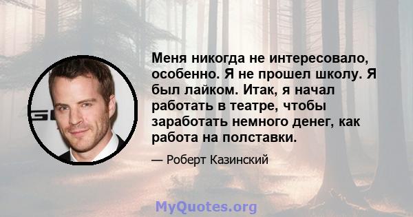 Меня никогда не интересовало, особенно. Я не прошел школу. Я был лайком. Итак, я начал работать в театре, чтобы заработать немного денег, как работа на полставки.