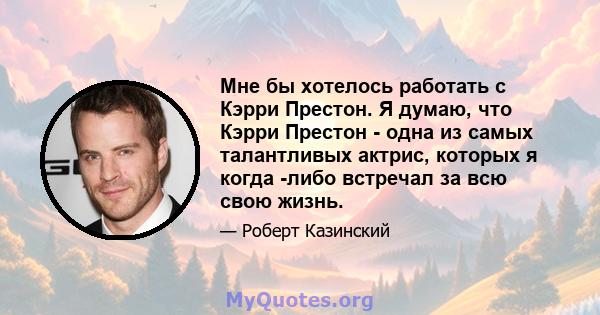 Мне бы хотелось работать с Кэрри Престон. Я думаю, что Кэрри Престон - одна из самых талантливых актрис, которых я когда -либо встречал за всю свою жизнь.