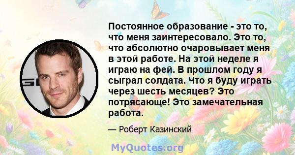 Постоянное образование - это то, что меня заинтересовало. Это то, что абсолютно очаровывает меня в этой работе. На этой неделе я играю на фей. В прошлом году я сыграл солдата. Что я буду играть через шесть месяцев? Это