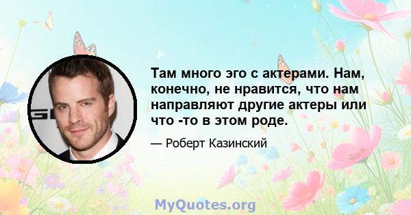 Там много эго с актерами. Нам, конечно, не нравится, что нам направляют другие актеры или что -то в этом роде.