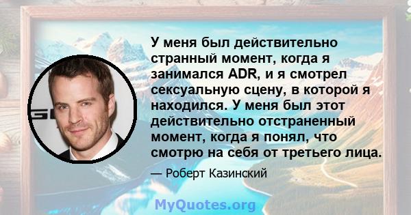 У меня был действительно странный момент, когда я занимался ADR, и я смотрел сексуальную сцену, в которой я находился. У меня был этот действительно отстраненный момент, когда я понял, что смотрю на себя от третьего