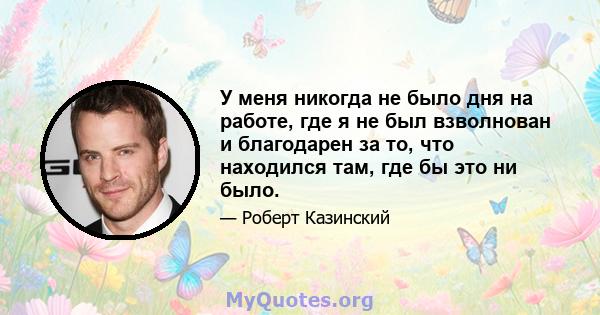 У меня никогда не было дня на работе, где я не был взволнован и благодарен за то, что находился там, где бы это ни было.