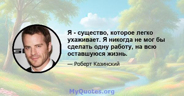 Я - существо, которое легко ухаживает. Я никогда не мог бы сделать одну работу, на всю оставшуюся жизнь.