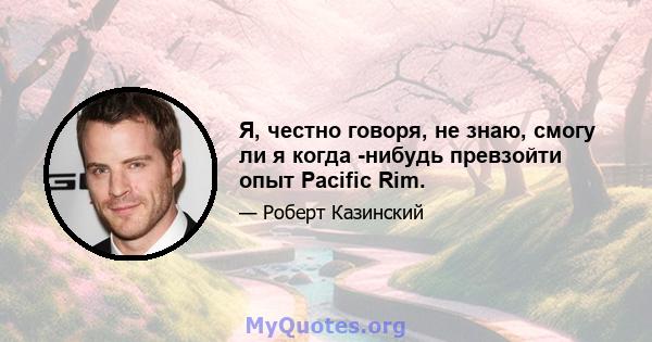 Я, честно говоря, не знаю, смогу ли я когда -нибудь превзойти опыт Pacific Rim.