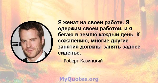 Я женат на своей работе. Я одержим своей работой, и я бегаю в землю каждый день. К сожалению, многие другие занятия должны занять заднее сиденье.