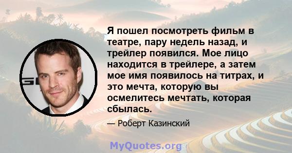 Я пошел посмотреть фильм в театре, пару недель назад, и трейлер появился. Мое лицо находится в трейлере, а затем мое имя появилось на титрах, и это мечта, которую вы осмелитесь мечтать, которая сбылась.