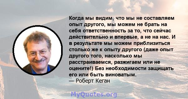 Когда мы видим, что мы не составляем опыт другого, мы можем не брать на себя ответственность за то, что сейчас действительно и впервые, а не на нас. И в результате мы можем приблизиться столько же к опыту другого (даже