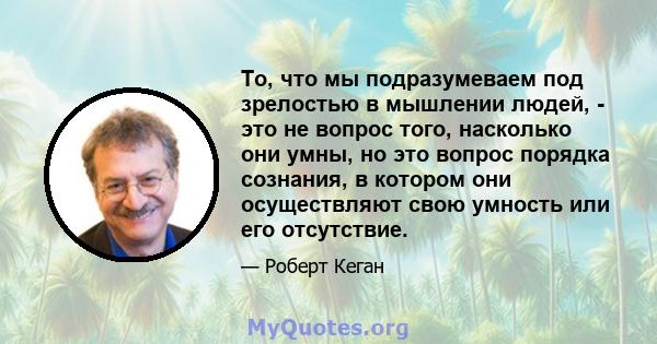 То, что мы подразумеваем под зрелостью в мышлении людей, - это не вопрос того, насколько они умны, но это вопрос порядка сознания, в котором они осуществляют свою умность или его отсутствие.