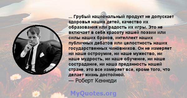 ... Грубый национальный продукт не допускает здоровья наших детей, качество их образования или радость их игры. Это не включает в себя красоту нашей поэзии или силы наших браков, интеллект наших публичных дебатов или