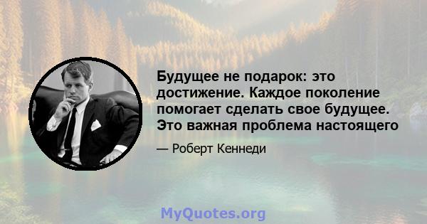 Будущее не подарок: это достижение. Каждое поколение помогает сделать свое будущее. Это важная проблема настоящего