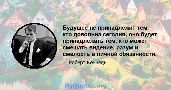 Будущее не принадлежит тем, кто довольна сегодня, оно будет принадлежать тем, кто может смешать видение, разум и смелость в личной обязанности.