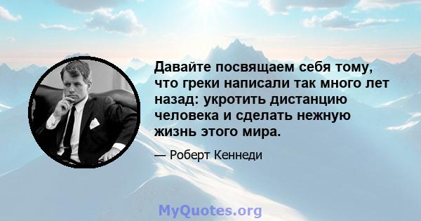 Давайте посвящаем себя тому, что греки написали так много лет назад: укротить дистанцию ​​человека и сделать нежную жизнь этого мира.