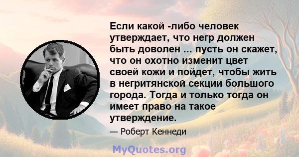 Если какой -либо человек утверждает, что негр должен быть доволен ... пусть он скажет, что он охотно изменит цвет своей кожи и пойдет, чтобы жить в негритянской секции большого города. Тогда и только тогда он имеет