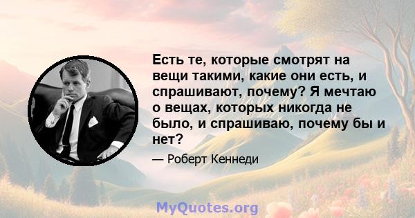 Есть те, которые смотрят на вещи такими, какие они есть, и спрашивают, почему? Я мечтаю о вещах, которых никогда не было, и спрашиваю, почему бы и нет?