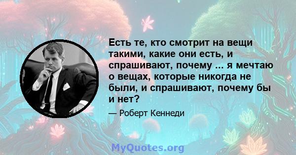 Есть те, кто смотрит на вещи такими, какие они есть, и спрашивают, почему ... я мечтаю о вещах, которые никогда не были, и спрашивают, почему бы и нет?