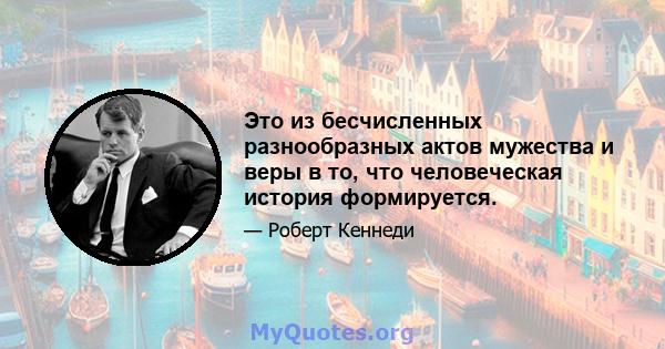 Это из бесчисленных разнообразных актов мужества и веры в то, что человеческая история формируется.