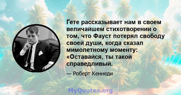 Гете рассказывает нам в своем величайшем стихотворении о том, что Фауст потерял свободу своей души, когда сказал мимолетному моменту: «Оставайся, ты такой справедливый.