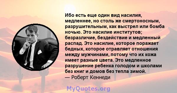 Ибо есть еще один вид насилия, медленнее, но столь же смертоносным, разрушительным, как выстрел или бомба ночью. Это насилие институтов; безразличие, бездействие и медленный распад. Это насилие, которое поражает бедных, 