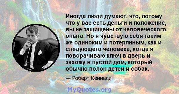 Иногда люди думают, что, потому что у вас есть деньги и положение, вы не защищены от человеческого опыта. Но я чувствую себя таким же одиноким и потерянным, как и следующего человека, когда я поворачиваю ключ в дверь и