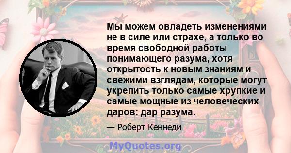 Мы можем овладеть изменениями не в силе или страхе, а только во время свободной работы понимающего разума, хотя открытость к новым знаниям и свежими взглядам, которые могут укрепить только самые хрупкие и самые мощные