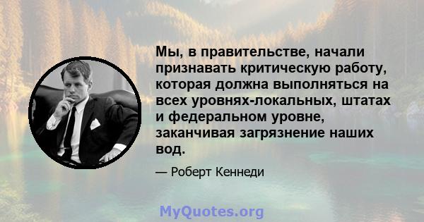 Мы, в правительстве, начали признавать критическую работу, которая должна выполняться на всех уровнях-локальных, штатах и ​​федеральном уровне, заканчивая загрязнение наших вод.