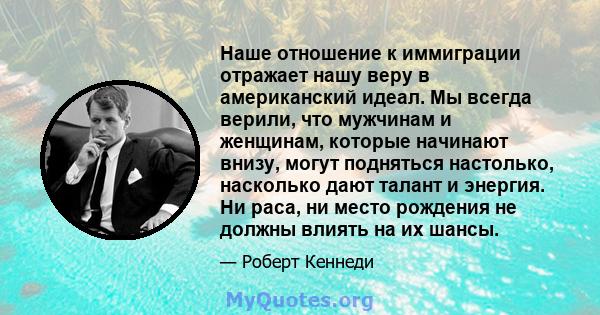 Наше отношение к иммиграции отражает нашу веру в американский идеал. Мы всегда верили, что мужчинам и женщинам, которые начинают внизу, могут подняться настолько, насколько дают талант и энергия. Ни раса, ни место