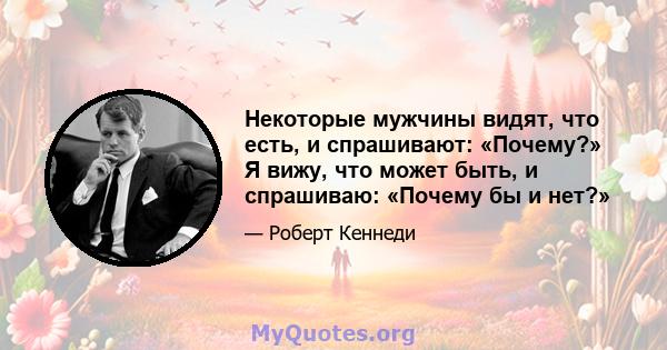 Некоторые мужчины видят, что есть, и спрашивают: «Почему?» Я вижу, что может быть, и спрашиваю: «Почему бы и нет?»