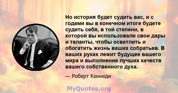 Но история будет судить вас, и с годами вы в конечном итоге будете судить себя, в той степени, в которой вы использовали свои дары и таланты, чтобы осветлить и обогатить жизнь ваших собратьев. В ваших руках лежит