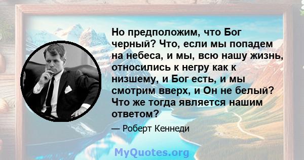 Но предположим, что Бог черный? Что, если мы попадем на небеса, и мы, всю нашу жизнь, относились к негру как к низшему, и Бог есть, и мы смотрим вверх, и Он не белый? Что же тогда является нашим ответом?