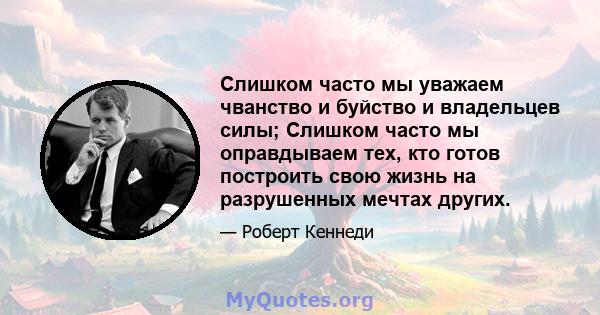 Слишком часто мы уважаем чванство и буйство и владельцев силы; Слишком часто мы оправдываем тех, кто готов построить свою жизнь на разрушенных мечтах других.