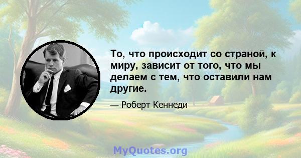 То, что происходит со страной, к миру, зависит от того, что мы делаем с тем, что оставили нам другие.