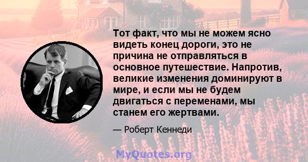 Тот факт, что мы не можем ясно видеть конец дороги, это не причина не отправляться в основное путешествие. Напротив, великие изменения доминируют в мире, и если мы не будем двигаться с переменами, мы станем его жертвами.