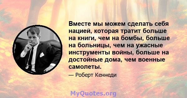 Вместе мы можем сделать себя нацией, которая тратит больше на книги, чем на бомбы, больше на больницы, чем на ужасные инструменты войны, больше на достойные дома, чем военные самолеты.