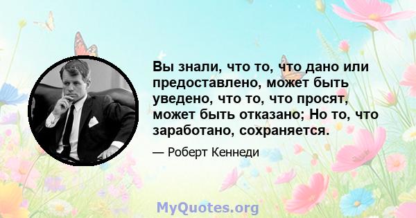 Вы знали, что то, что дано или предоставлено, может быть уведено, что то, что просят, может быть отказано; Но то, что заработано, сохраняется.