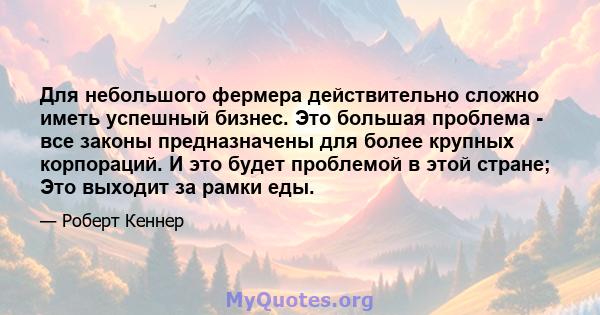 Для небольшого фермера действительно сложно иметь успешный бизнес. Это большая проблема - все законы предназначены для более крупных корпораций. И это будет проблемой в этой стране; Это выходит за рамки еды.